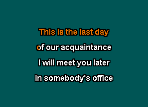 This is the last day

of our acquaintance
I will meet you later

in somebody's office