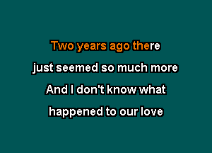 Two years ago there

just seemed so much more
And I don't know what

happened to our love