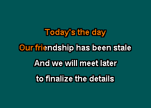 Today's the day

Our friendship has been stale
And we will meet later

to finalize the details