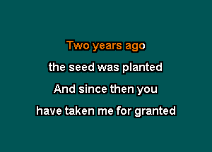 Two years ago
the seed was planted

And since then you

have taken me for granted