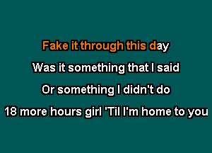 Fake it through this day
Was it something that I said
Or something I didn't do

18 more hours girl 'Til I'm home to you