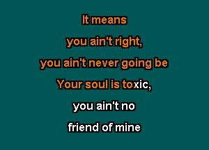 It means

you ain't right,

you ain't never going be

Your soul is toxic,
you ain't no

friend of mine