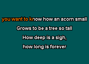 you want to know how an acorn small

Grows to be a tree so tall
How deep is a sigh,

how long is forever