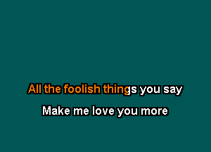 All the foolish things you say

Make me love you more