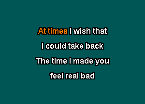At times I wish that

lcould take back

The time I made you

feel real bad