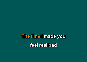 The time I made you

feel real bad