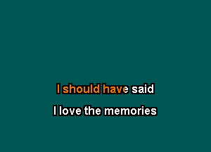 lshould have said

llove the memories