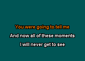 You were going to tell me

And now all ofthese moments

I will never get to see