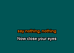 say nothing, nothing

Now close your eyes