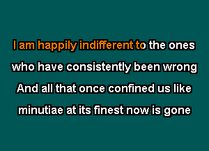 I am happily indifferent to the ones
who have consistently been wrong
And all that once confined us like

minutiae at its finest now is gone