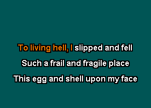 To living hell, I slipped and fell

Such a frail and fragile place

This egg and shell upon my face