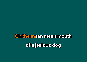Oh the mean mean mouth

ofajealous dog
