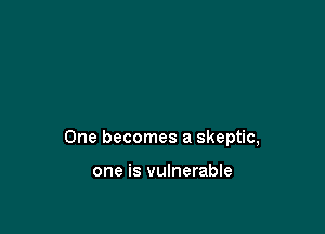 One becomes a skeptic,

one is vulnerable