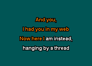 And you,

lhad you in my web

Now here I am instead,

hanging by a thread