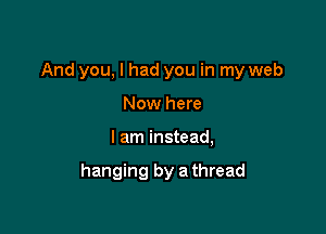 And you, I had you in my web

Now here
I am instead,

hanging by a thread