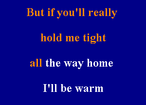 But if you'll really

hold me tight
all the way home

I'll be warm