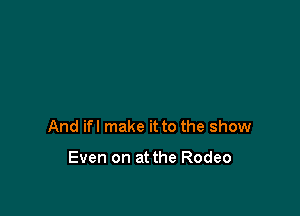 And ifl make it to the show

Even on at the Rodeo