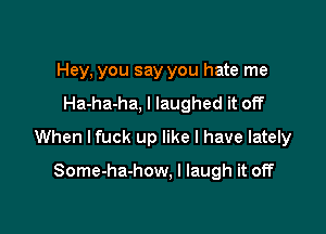 Hey, you say you hate me
Ha-ha-ha, I laughed it off

When lfuck up like I have lately

Some-ha-how, I laugh it off