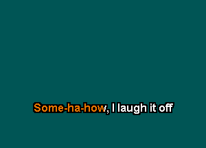 Some-ha-how, I laugh it off