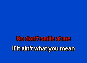 So don't smile at me

If it ain't what you mean