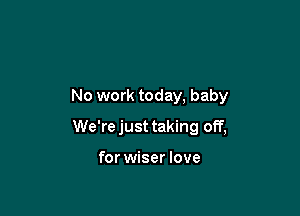 No work today, baby

We'rejust taking off,

for wiser love
