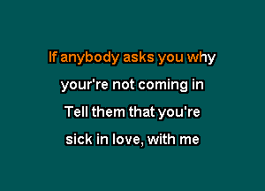 If anybody asks you why

your're not coming in

Tell them that you're

sick in love, with me