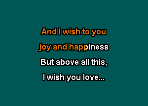 And I wish to you

joy and happiness

But above all this,

lwish you love...