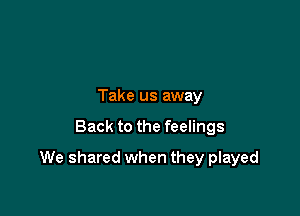 Take us away

Back to the feelings

We shared when they played