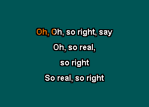 Oh, Oh, so right, say

Oh, so real,
so right

80 real, so right