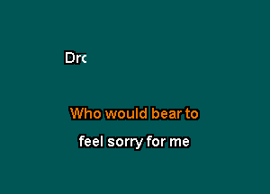 Who would bear to

feel sorry for me