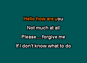 Hello how are you

Not much at all
Please.... forgive me

lfl don't know what to do