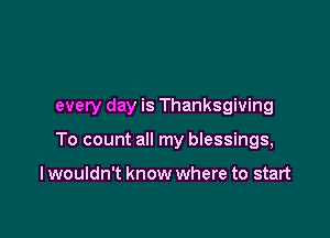 every day is Thanksgiving

To count all my bIessings,

I wouldn't know where to start