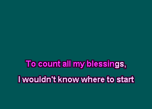 To count all my bIessings,

I wouldn't know where to start