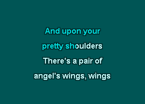 And upon your
pretty shoulders

There's a pair of

angel's wings, wings