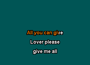 All you can give

Lover please

give me all