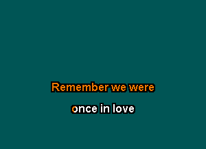 Remember we were

once in love