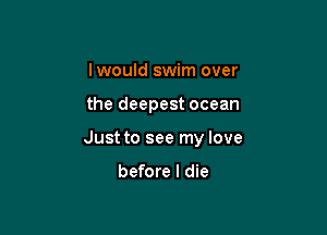 Iwould swim over

the deepest ocean

Just to see my love

before I die