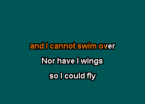 and I cannot swim over

Nor have Iwings

so I could fly