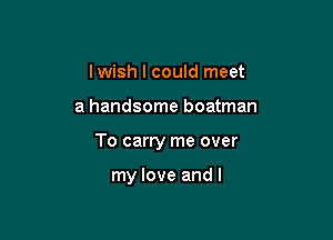 Iwish I could meet

a handsome boatman

To carry me over

my love and l