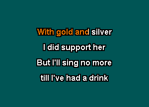 With gold and silver
ldid support her

But I'll sing no more
till I've had a drink