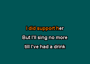 ldid support her

But I'll sing no more
till I've had a drink
