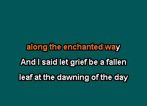 along the enchanted way

And I said let grief be a fallen

leaf at the dawning ofthe day