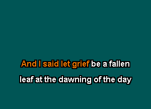 And I said let grief be a fallen

leaf at the dawning ofthe day