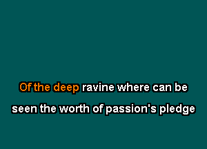 0fthe deep ravine where can be

seen the worth of passion's pledge