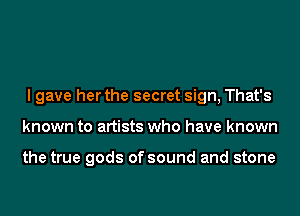 I gave her the secret sign, That's
known to artists who have known

the true gods of sound and stone
