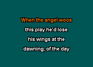 When the angel woos
this play he'd lose

his wings at the

dawning, ofthe day