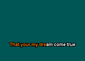 That your my dream come true
