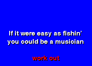 If it were easy as fishin,
you could be a musician