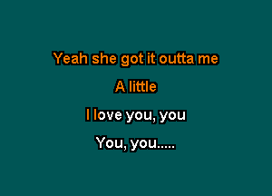 Yeah she got it outta me
A little

I love you, you

You, you .....