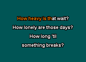 How heavy is that wait?

How lonely are those days?

How long 'til

something breaks?